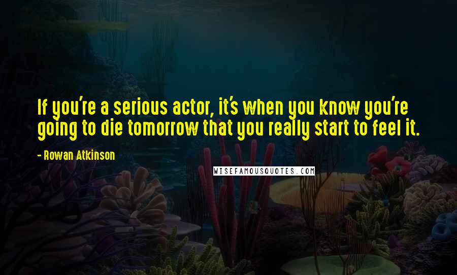Rowan Atkinson Quotes: If you're a serious actor, it's when you know you're going to die tomorrow that you really start to feel it.