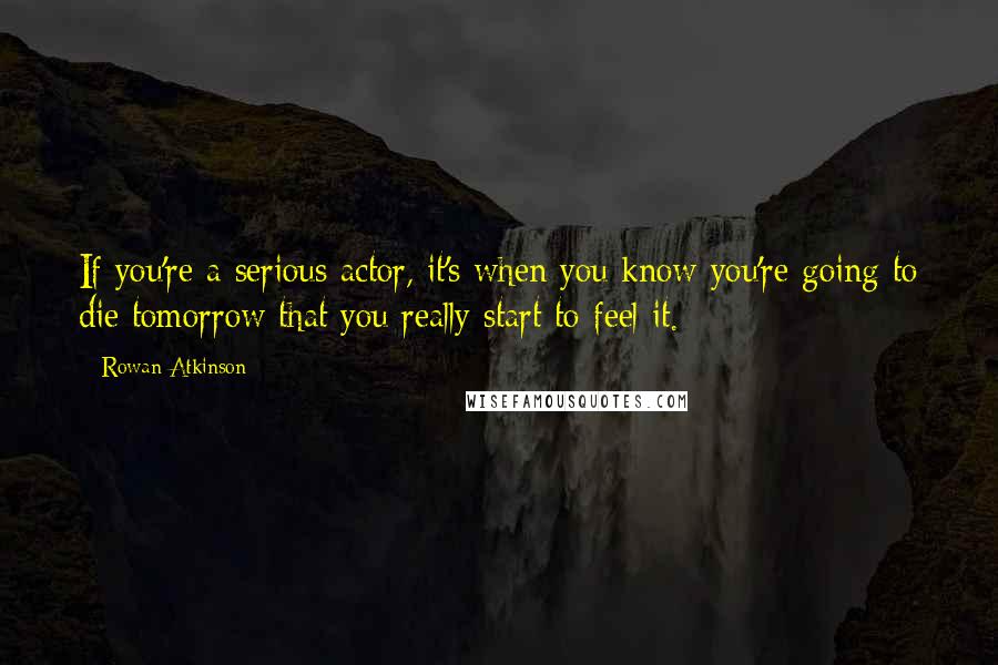 Rowan Atkinson Quotes: If you're a serious actor, it's when you know you're going to die tomorrow that you really start to feel it.