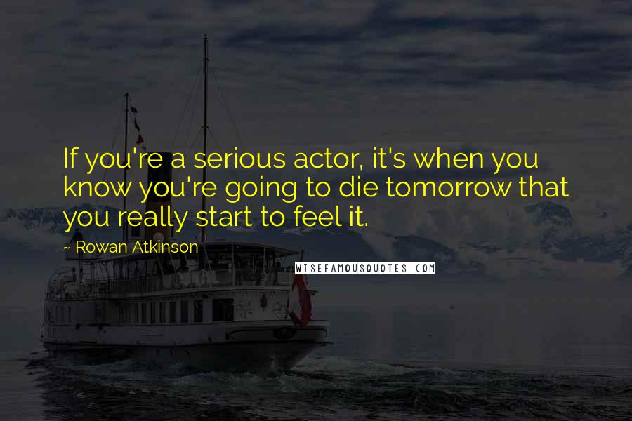 Rowan Atkinson Quotes: If you're a serious actor, it's when you know you're going to die tomorrow that you really start to feel it.