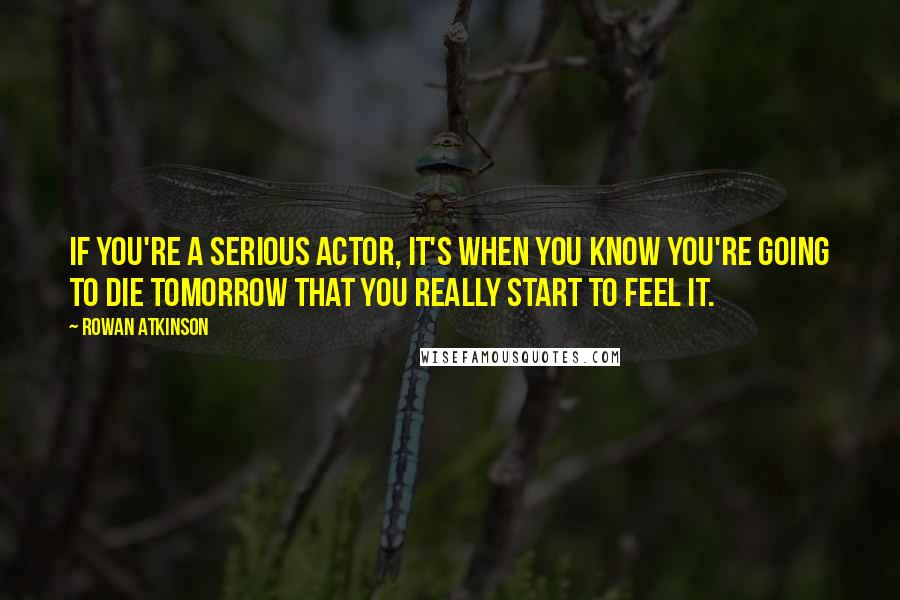 Rowan Atkinson Quotes: If you're a serious actor, it's when you know you're going to die tomorrow that you really start to feel it.