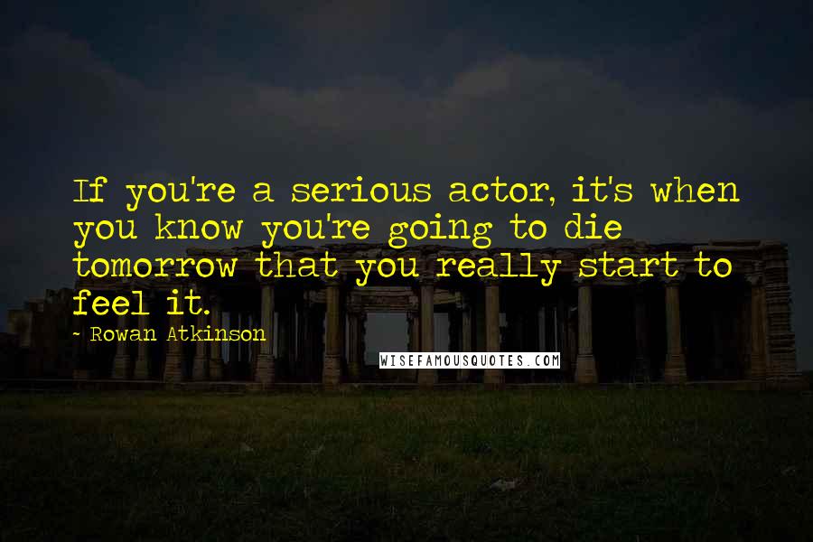 Rowan Atkinson Quotes: If you're a serious actor, it's when you know you're going to die tomorrow that you really start to feel it.