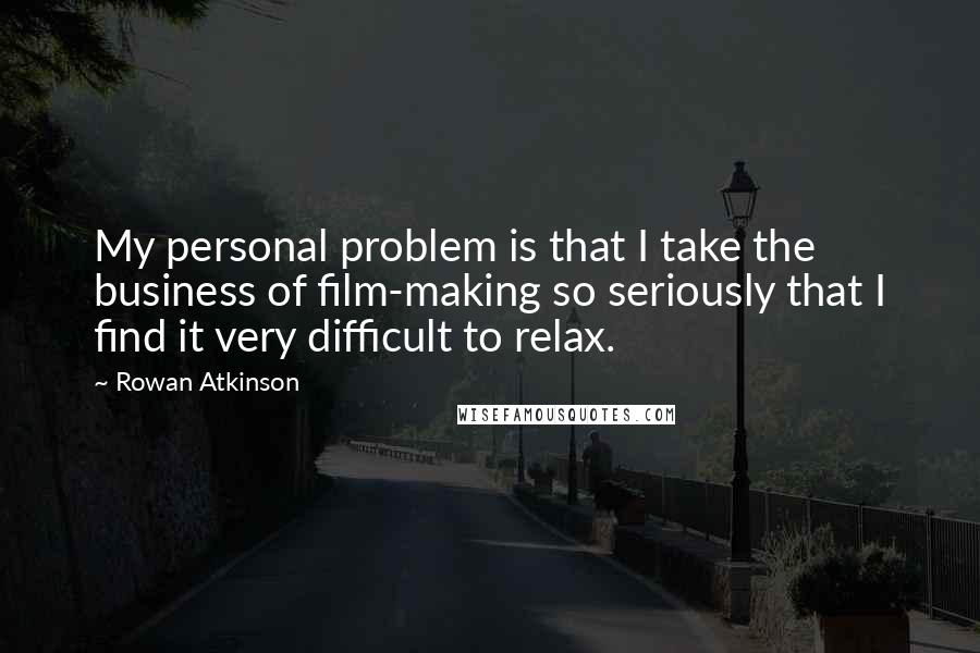 Rowan Atkinson Quotes: My personal problem is that I take the business of film-making so seriously that I find it very difficult to relax.