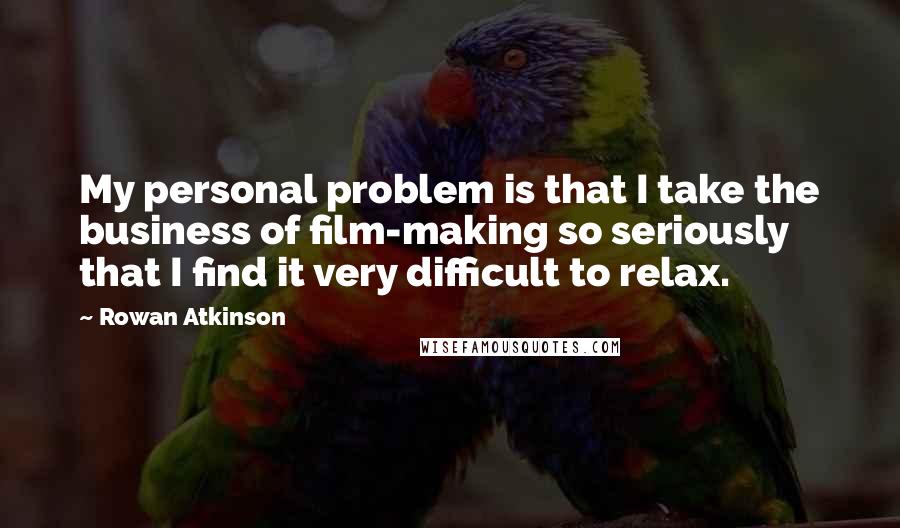 Rowan Atkinson Quotes: My personal problem is that I take the business of film-making so seriously that I find it very difficult to relax.