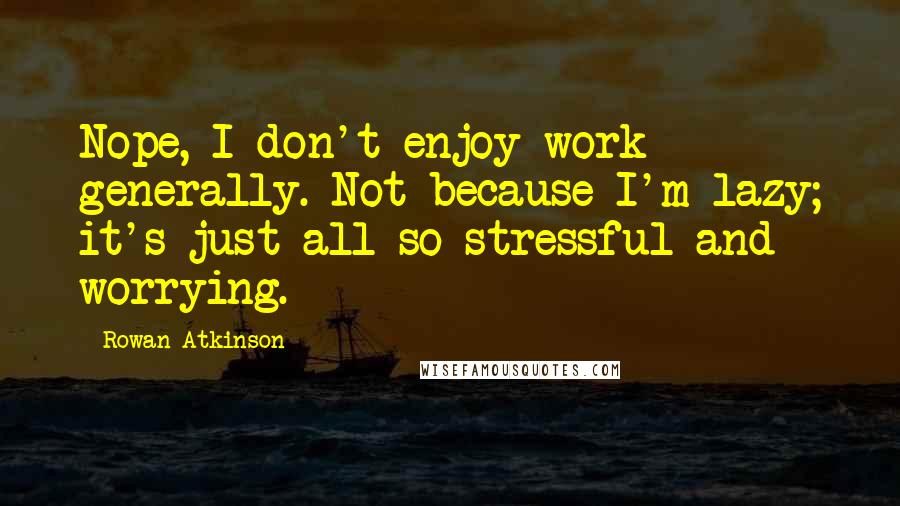 Rowan Atkinson Quotes: Nope, I don't enjoy work generally. Not because I'm lazy; it's just all so stressful and worrying.