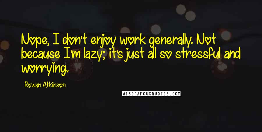 Rowan Atkinson Quotes: Nope, I don't enjoy work generally. Not because I'm lazy; it's just all so stressful and worrying.