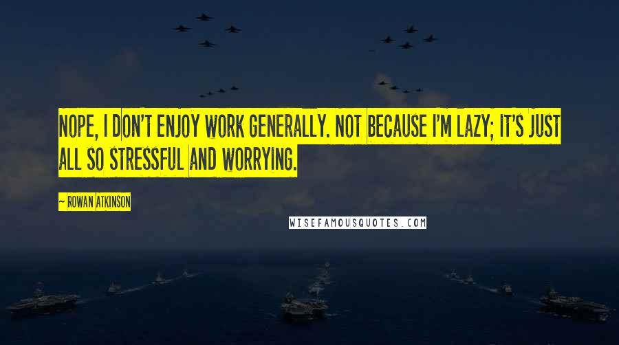 Rowan Atkinson Quotes: Nope, I don't enjoy work generally. Not because I'm lazy; it's just all so stressful and worrying.