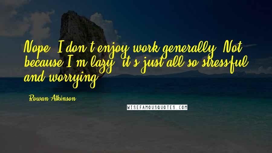 Rowan Atkinson Quotes: Nope, I don't enjoy work generally. Not because I'm lazy; it's just all so stressful and worrying.