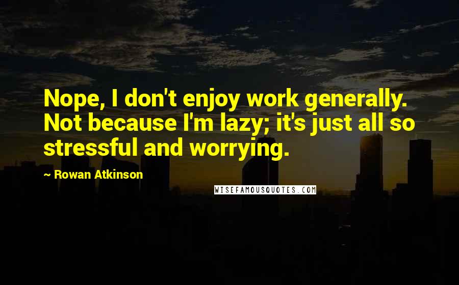 Rowan Atkinson Quotes: Nope, I don't enjoy work generally. Not because I'm lazy; it's just all so stressful and worrying.