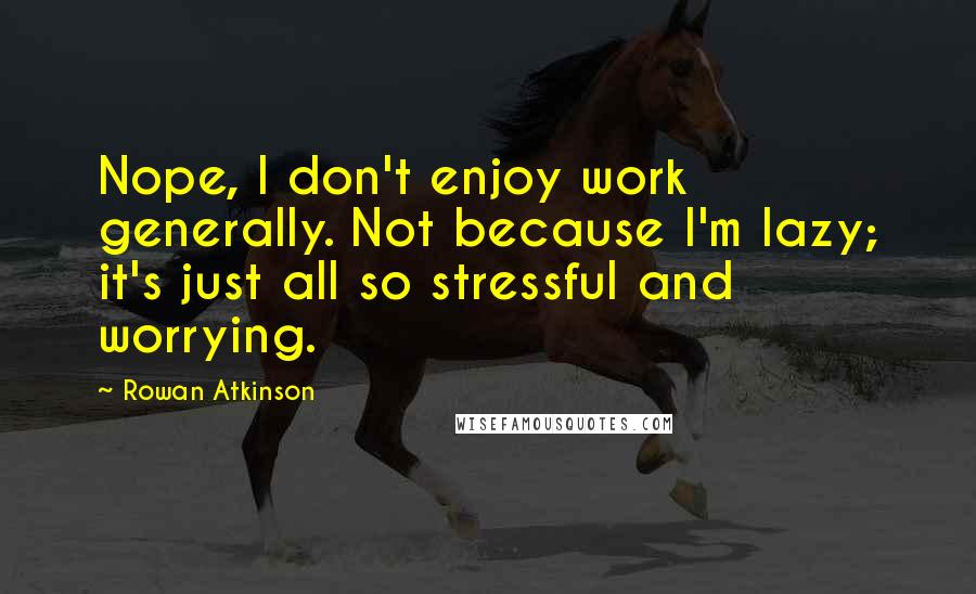 Rowan Atkinson Quotes: Nope, I don't enjoy work generally. Not because I'm lazy; it's just all so stressful and worrying.