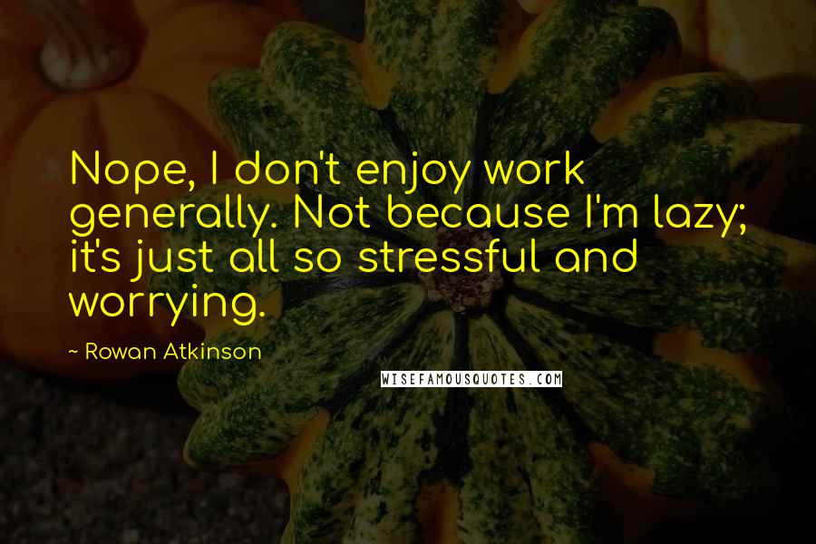 Rowan Atkinson Quotes: Nope, I don't enjoy work generally. Not because I'm lazy; it's just all so stressful and worrying.