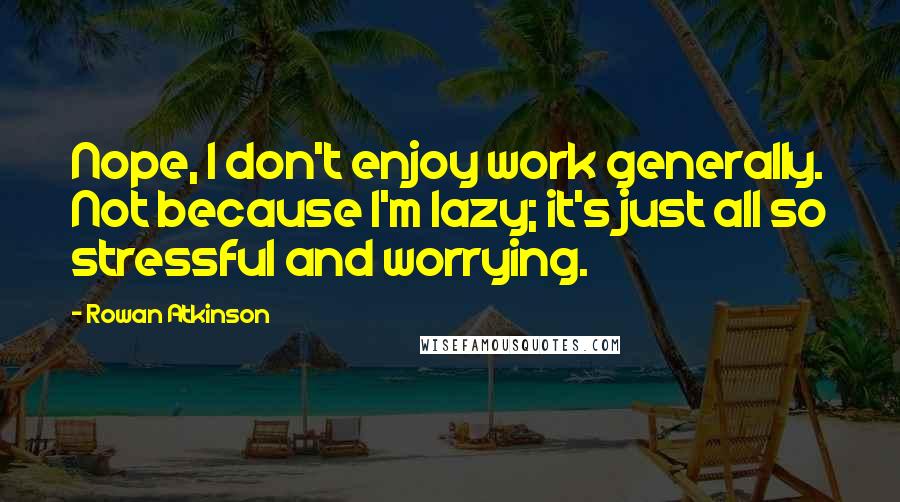 Rowan Atkinson Quotes: Nope, I don't enjoy work generally. Not because I'm lazy; it's just all so stressful and worrying.