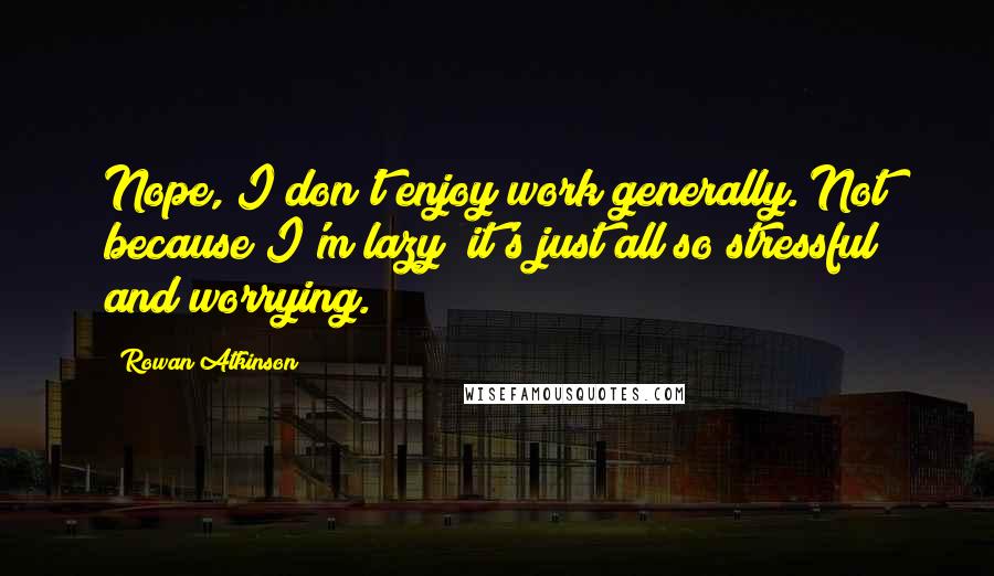 Rowan Atkinson Quotes: Nope, I don't enjoy work generally. Not because I'm lazy; it's just all so stressful and worrying.