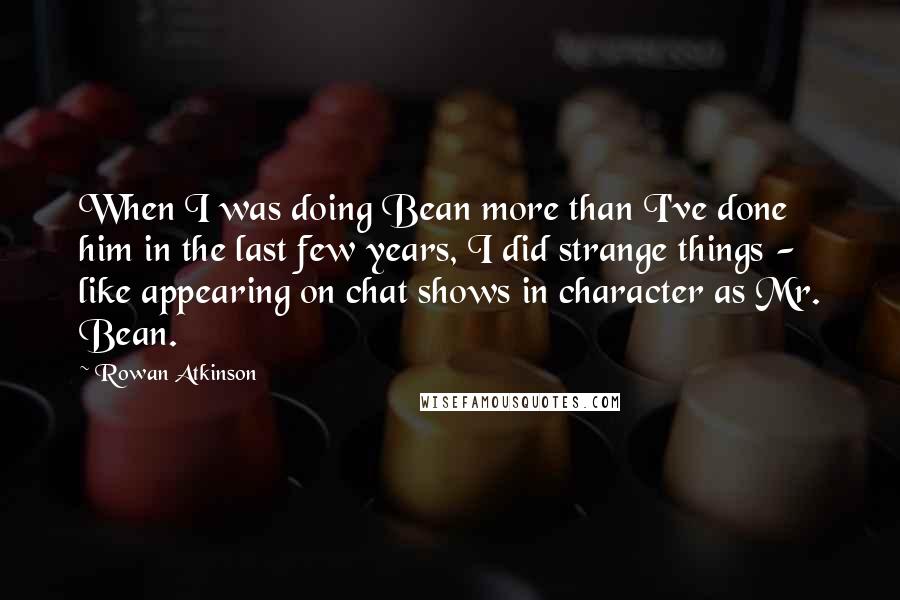 Rowan Atkinson Quotes: When I was doing Bean more than I've done him in the last few years, I did strange things - like appearing on chat shows in character as Mr. Bean.
