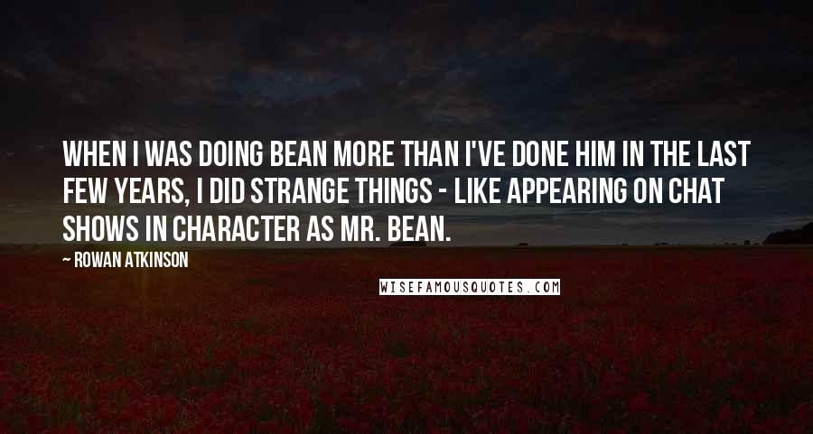 Rowan Atkinson Quotes: When I was doing Bean more than I've done him in the last few years, I did strange things - like appearing on chat shows in character as Mr. Bean.