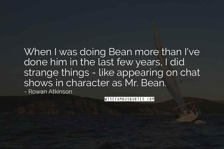 Rowan Atkinson Quotes: When I was doing Bean more than I've done him in the last few years, I did strange things - like appearing on chat shows in character as Mr. Bean.