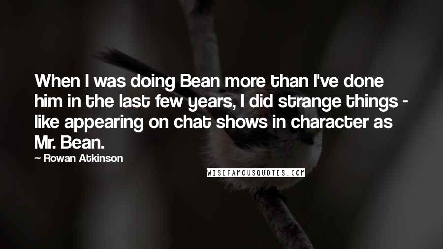 Rowan Atkinson Quotes: When I was doing Bean more than I've done him in the last few years, I did strange things - like appearing on chat shows in character as Mr. Bean.