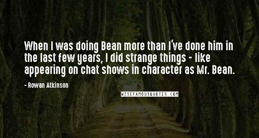 Rowan Atkinson Quotes: When I was doing Bean more than I've done him in the last few years, I did strange things - like appearing on chat shows in character as Mr. Bean.