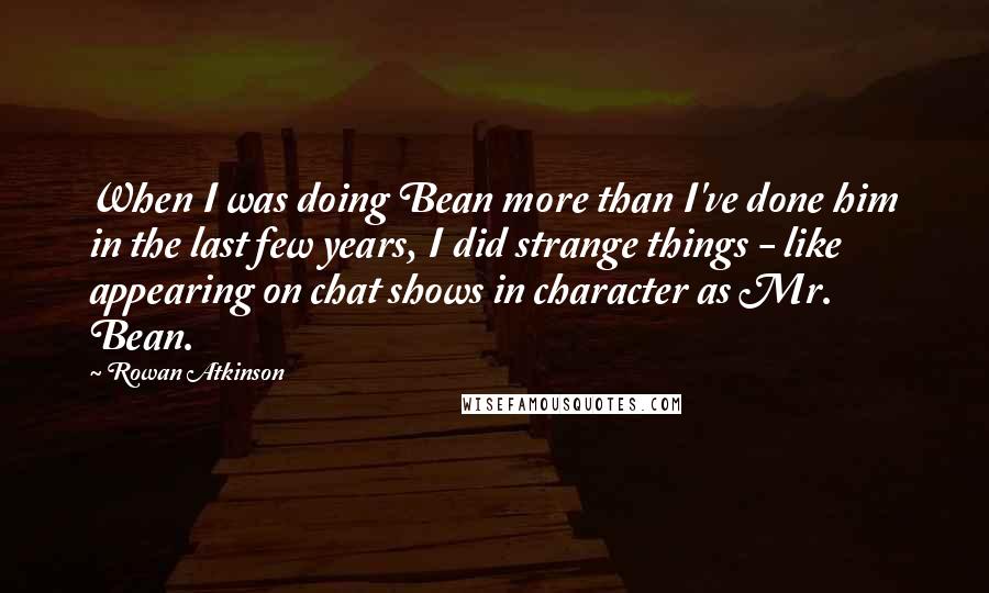 Rowan Atkinson Quotes: When I was doing Bean more than I've done him in the last few years, I did strange things - like appearing on chat shows in character as Mr. Bean.