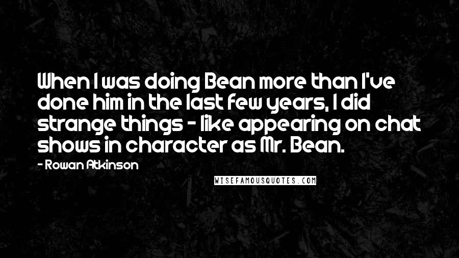 Rowan Atkinson Quotes: When I was doing Bean more than I've done him in the last few years, I did strange things - like appearing on chat shows in character as Mr. Bean.