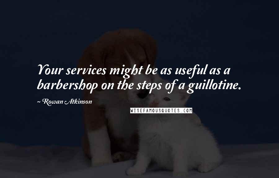 Rowan Atkinson Quotes: Your services might be as useful as a barbershop on the steps of a guillotine.