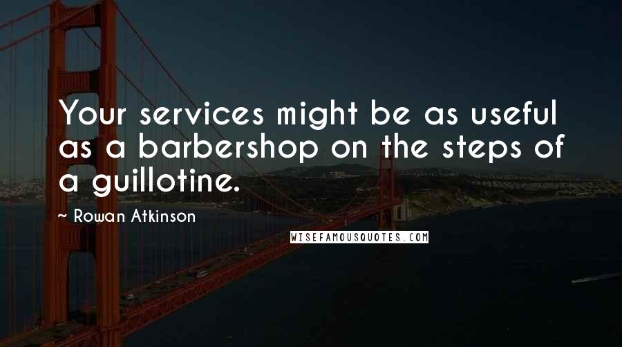 Rowan Atkinson Quotes: Your services might be as useful as a barbershop on the steps of a guillotine.