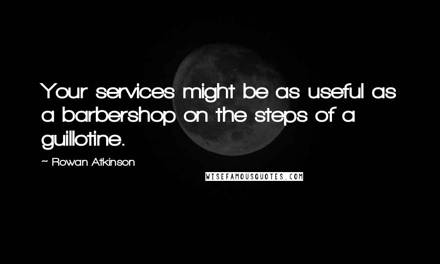 Rowan Atkinson Quotes: Your services might be as useful as a barbershop on the steps of a guillotine.