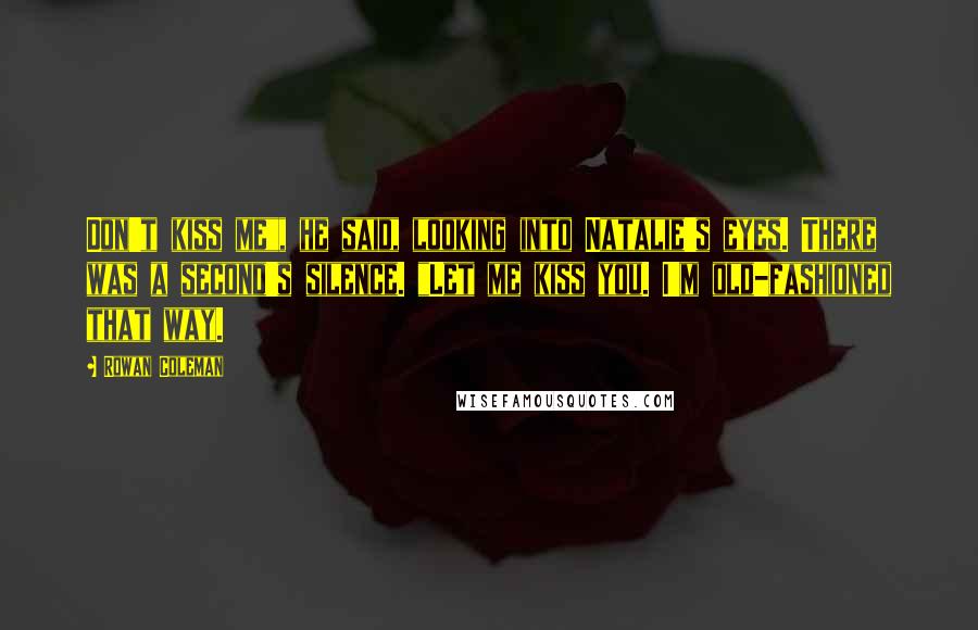 Rowan Coleman Quotes: Don't kiss me", he said, looking into Natalie's eyes. There was a second's silence. "Let me kiss you. I'm old-fashioned that way.