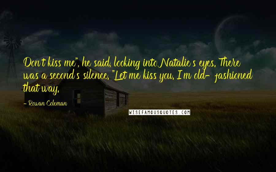 Rowan Coleman Quotes: Don't kiss me", he said, looking into Natalie's eyes. There was a second's silence. "Let me kiss you. I'm old-fashioned that way.