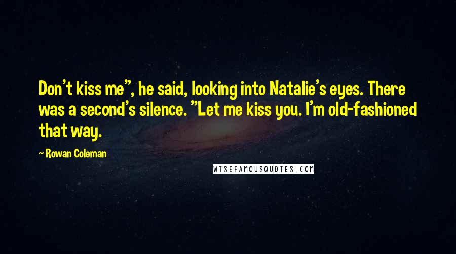 Rowan Coleman Quotes: Don't kiss me", he said, looking into Natalie's eyes. There was a second's silence. "Let me kiss you. I'm old-fashioned that way.