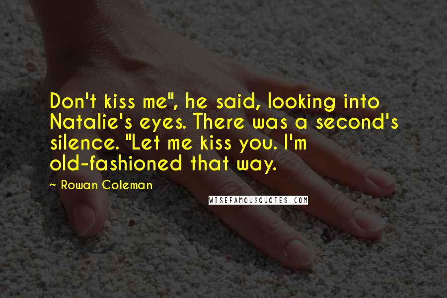 Rowan Coleman Quotes: Don't kiss me", he said, looking into Natalie's eyes. There was a second's silence. "Let me kiss you. I'm old-fashioned that way.