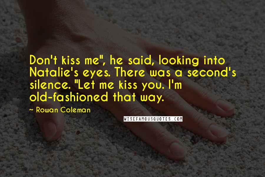 Rowan Coleman Quotes: Don't kiss me", he said, looking into Natalie's eyes. There was a second's silence. "Let me kiss you. I'm old-fashioned that way.