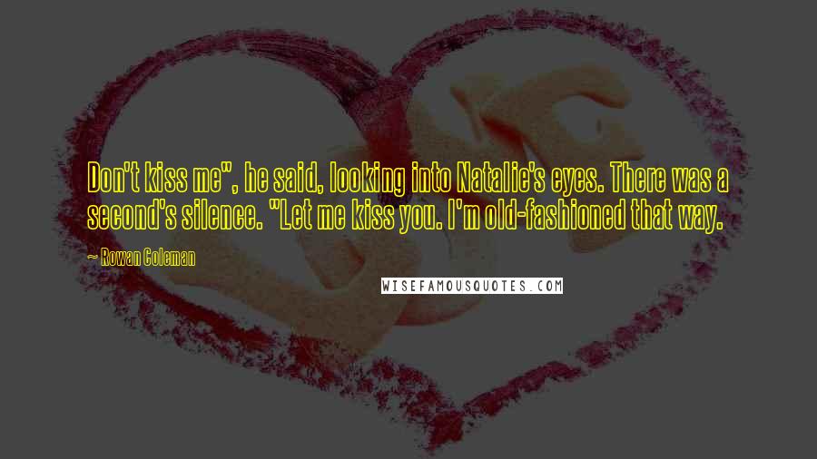 Rowan Coleman Quotes: Don't kiss me", he said, looking into Natalie's eyes. There was a second's silence. "Let me kiss you. I'm old-fashioned that way.