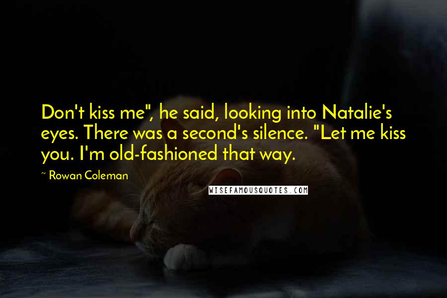 Rowan Coleman Quotes: Don't kiss me", he said, looking into Natalie's eyes. There was a second's silence. "Let me kiss you. I'm old-fashioned that way.