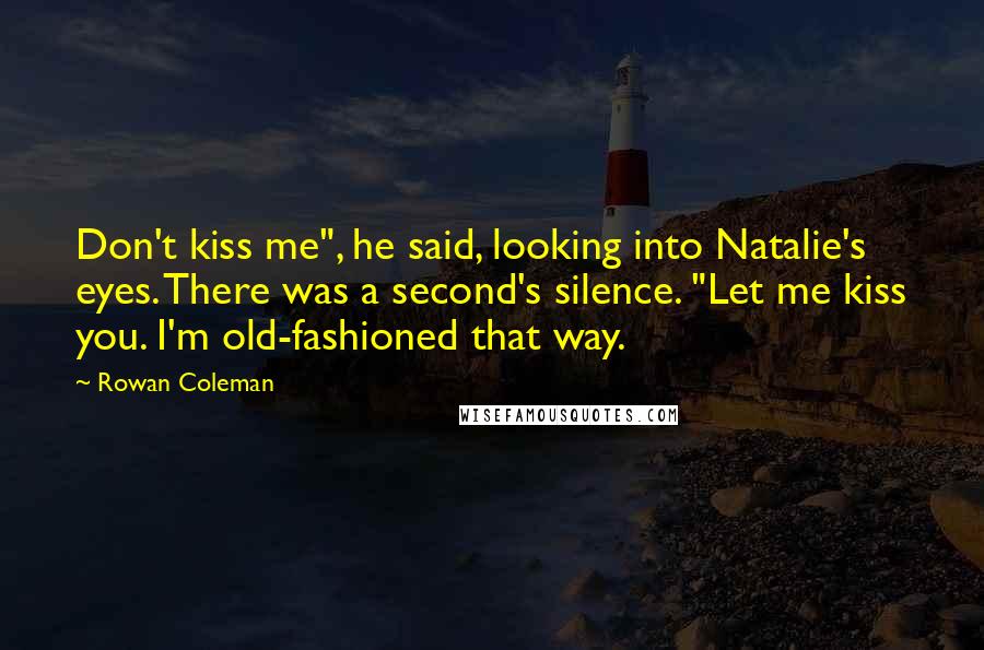 Rowan Coleman Quotes: Don't kiss me", he said, looking into Natalie's eyes. There was a second's silence. "Let me kiss you. I'm old-fashioned that way.