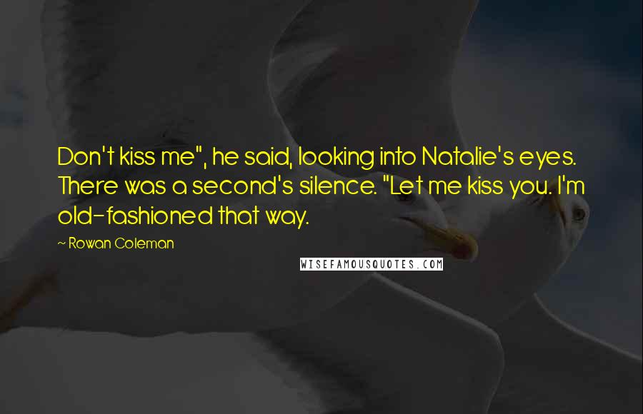 Rowan Coleman Quotes: Don't kiss me", he said, looking into Natalie's eyes. There was a second's silence. "Let me kiss you. I'm old-fashioned that way.