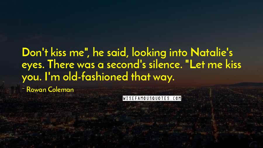 Rowan Coleman Quotes: Don't kiss me", he said, looking into Natalie's eyes. There was a second's silence. "Let me kiss you. I'm old-fashioned that way.