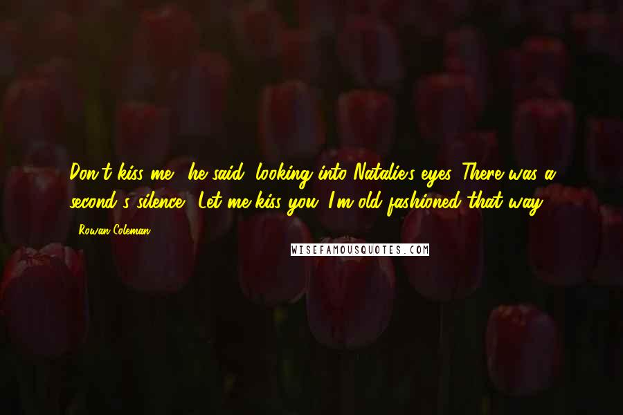 Rowan Coleman Quotes: Don't kiss me", he said, looking into Natalie's eyes. There was a second's silence. "Let me kiss you. I'm old-fashioned that way.