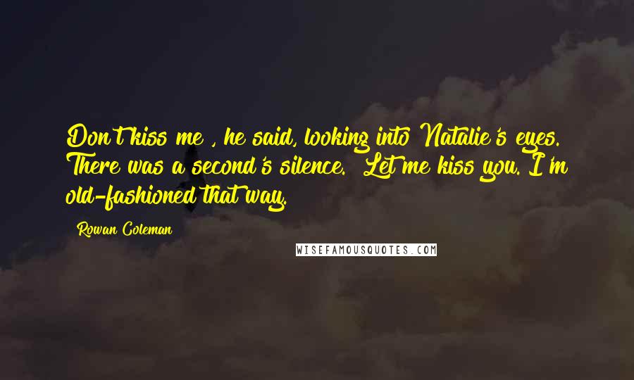 Rowan Coleman Quotes: Don't kiss me", he said, looking into Natalie's eyes. There was a second's silence. "Let me kiss you. I'm old-fashioned that way.