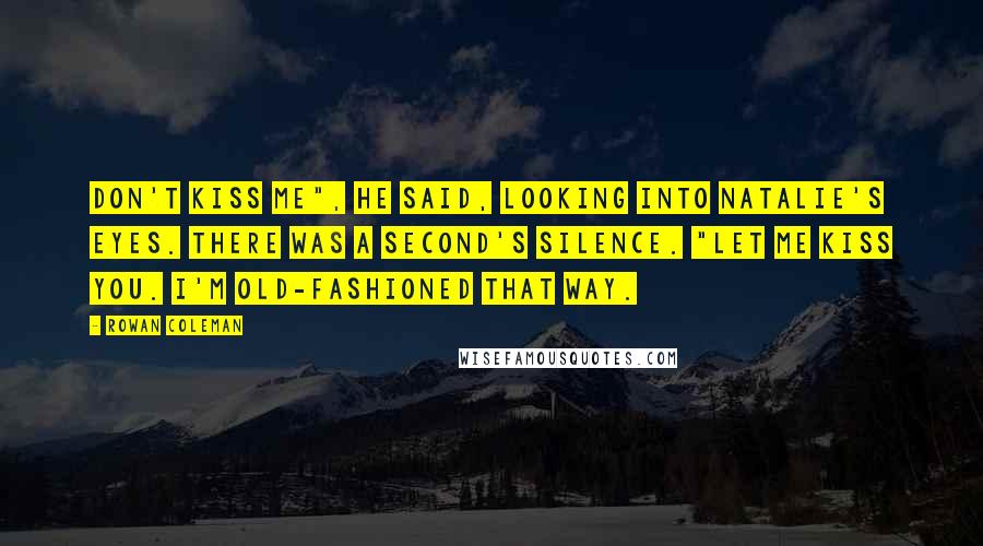 Rowan Coleman Quotes: Don't kiss me", he said, looking into Natalie's eyes. There was a second's silence. "Let me kiss you. I'm old-fashioned that way.