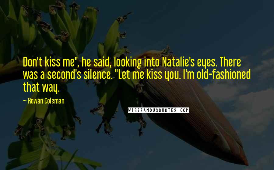 Rowan Coleman Quotes: Don't kiss me", he said, looking into Natalie's eyes. There was a second's silence. "Let me kiss you. I'm old-fashioned that way.