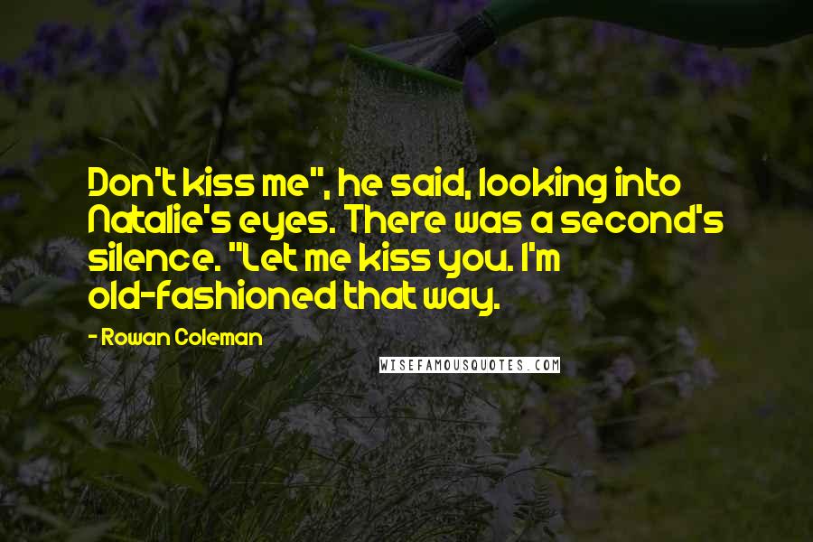 Rowan Coleman Quotes: Don't kiss me", he said, looking into Natalie's eyes. There was a second's silence. "Let me kiss you. I'm old-fashioned that way.