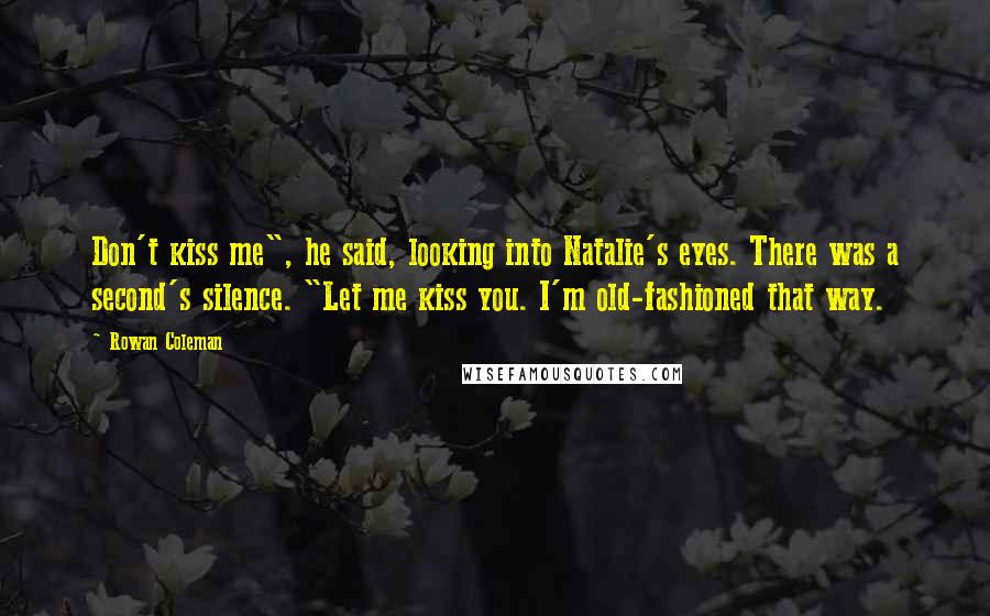 Rowan Coleman Quotes: Don't kiss me", he said, looking into Natalie's eyes. There was a second's silence. "Let me kiss you. I'm old-fashioned that way.