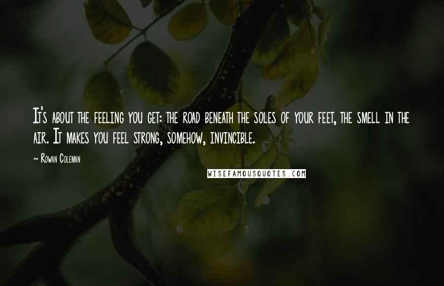 Rowan Coleman Quotes: It's about the feeling you get: the road beneath the soles of your feet, the smell in the air. It makes you feel strong, somehow, invincible.