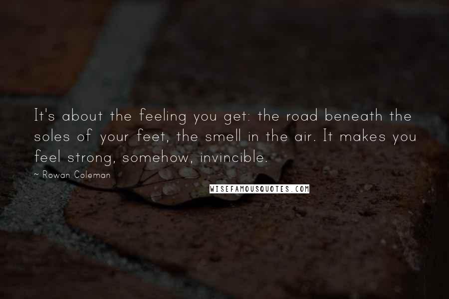 Rowan Coleman Quotes: It's about the feeling you get: the road beneath the soles of your feet, the smell in the air. It makes you feel strong, somehow, invincible.