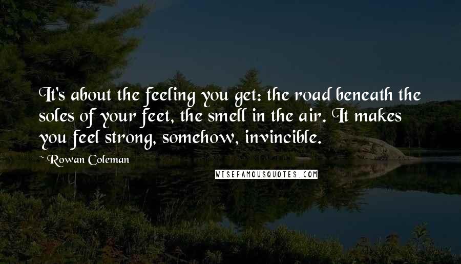 Rowan Coleman Quotes: It's about the feeling you get: the road beneath the soles of your feet, the smell in the air. It makes you feel strong, somehow, invincible.