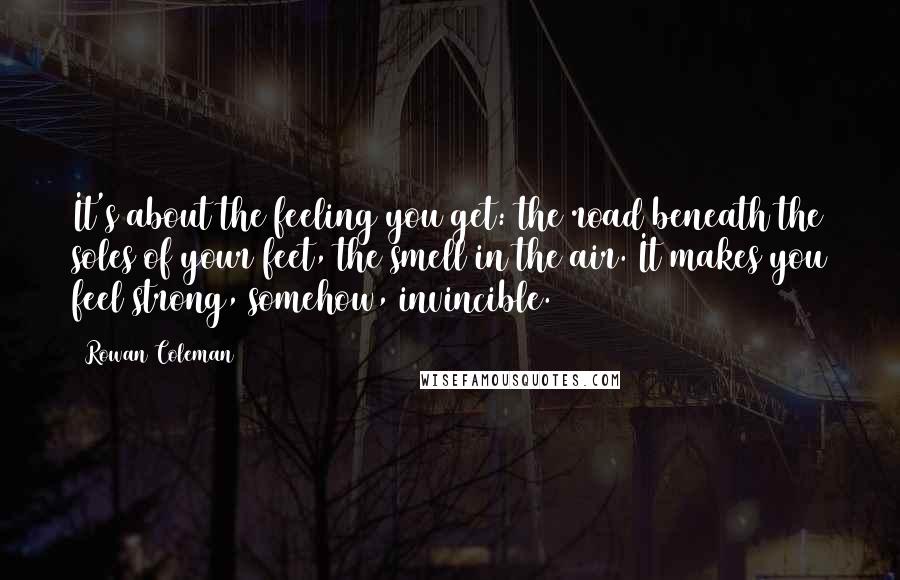 Rowan Coleman Quotes: It's about the feeling you get: the road beneath the soles of your feet, the smell in the air. It makes you feel strong, somehow, invincible.
