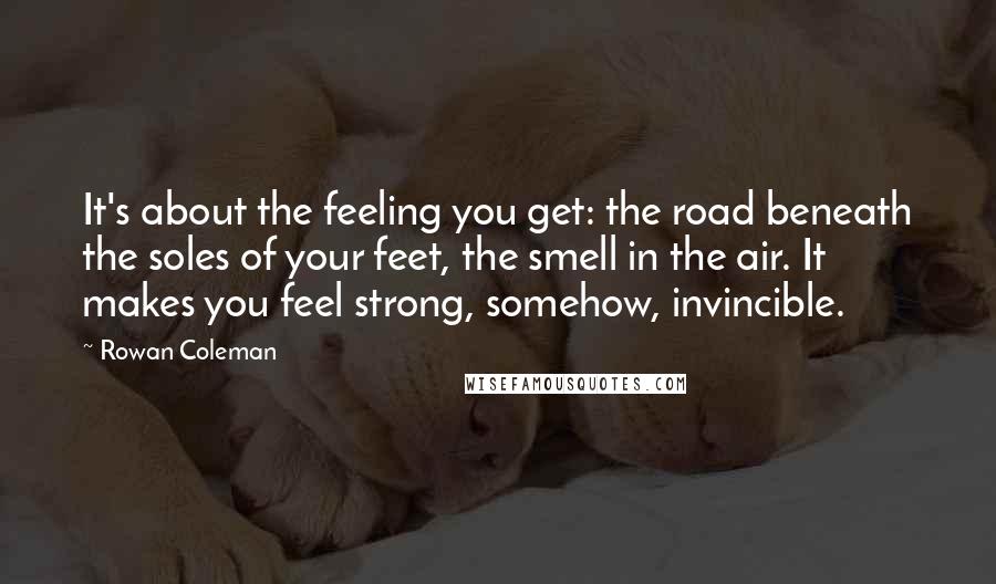 Rowan Coleman Quotes: It's about the feeling you get: the road beneath the soles of your feet, the smell in the air. It makes you feel strong, somehow, invincible.