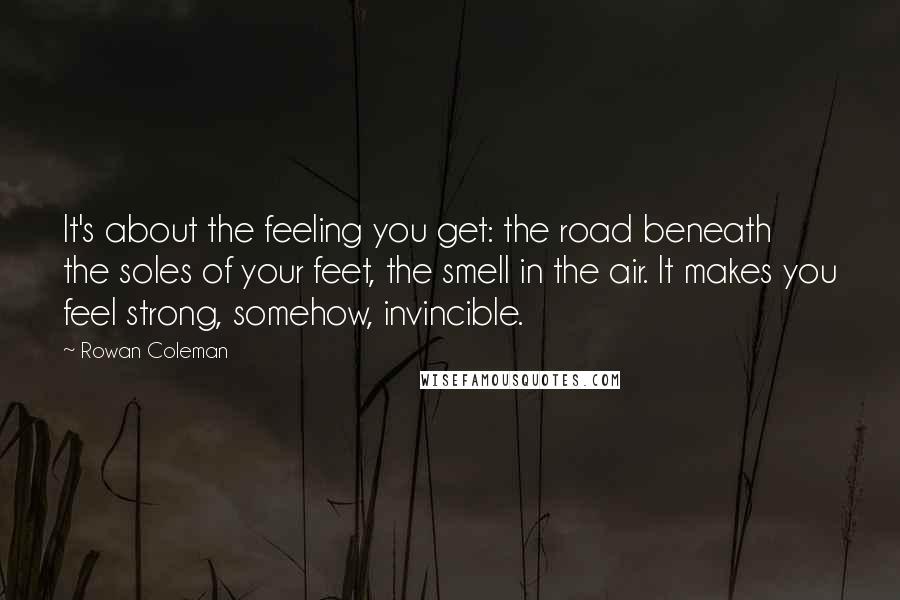 Rowan Coleman Quotes: It's about the feeling you get: the road beneath the soles of your feet, the smell in the air. It makes you feel strong, somehow, invincible.