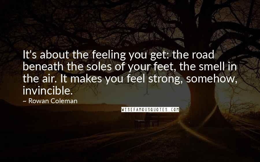 Rowan Coleman Quotes: It's about the feeling you get: the road beneath the soles of your feet, the smell in the air. It makes you feel strong, somehow, invincible.