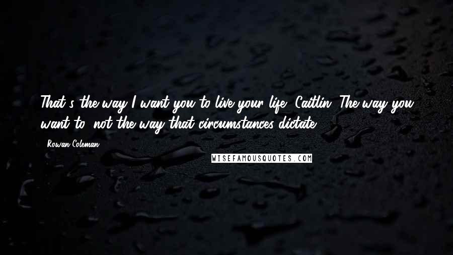 Rowan Coleman Quotes: That's the way I want you to live your life, Caitlin. The way you want to, not the way that circumstances dictate.